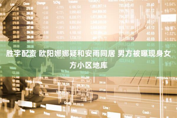 胜宇配资 欧阳娜娜疑和安雨同居 男方被曝现身女方小区地库