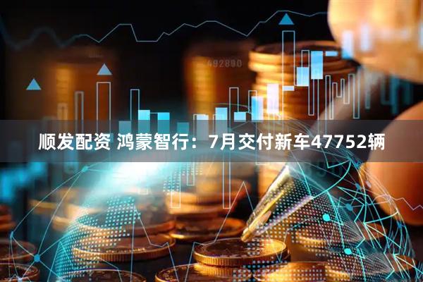 顺发配资 鸿蒙智行：7月交付新车47752辆