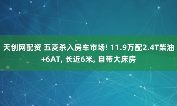 天创网配资 五菱杀入房车市场! 11.9万配2.4T柴油+6AT, 长近6米, 自带大床房
